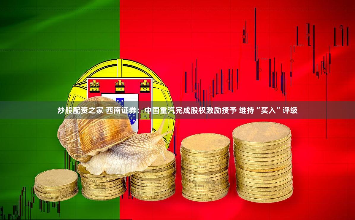 炒股配资之家 西南证券：中国重汽完成股权激励授予 维持“买入”评级