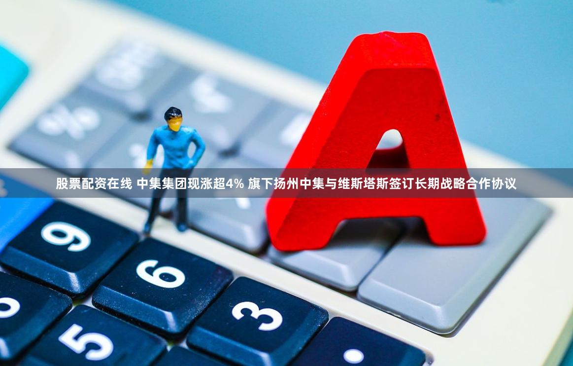 股票配资在线 中集集团现涨超4% 旗下扬州中集与维斯塔斯签订长期战略合作协议