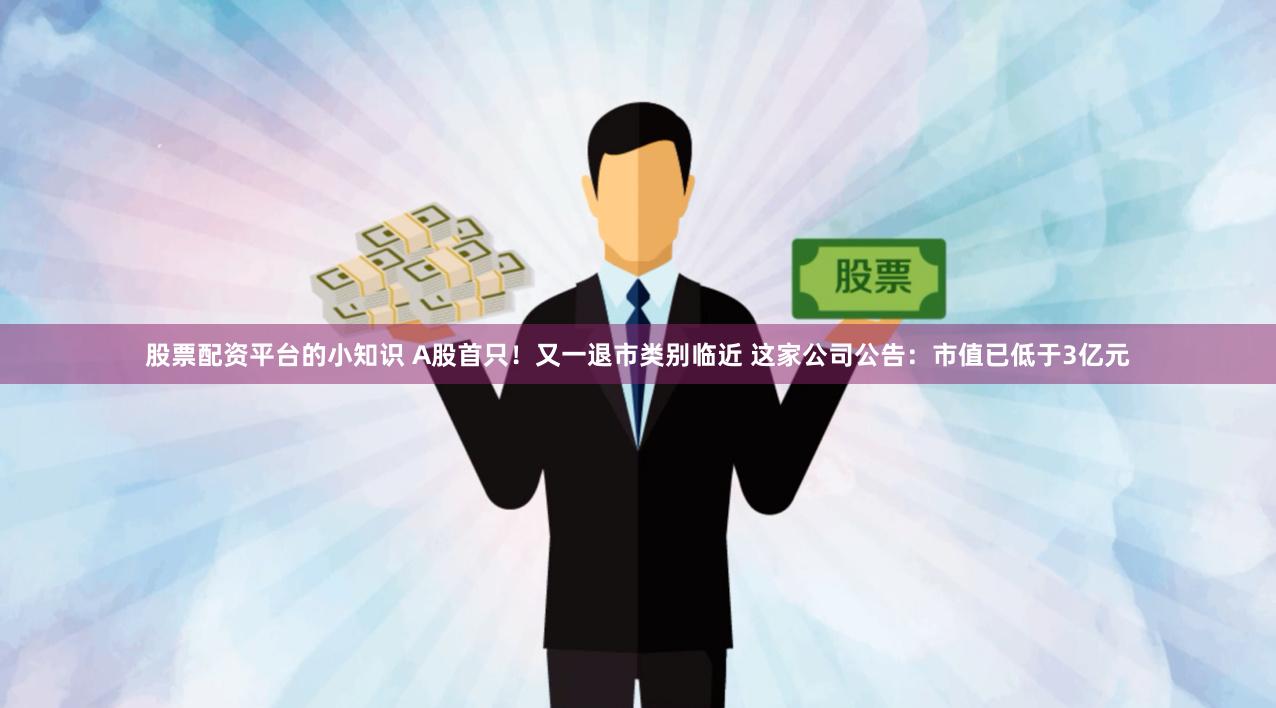 股票配资平台的小知识 A股首只！又一退市类别临近 这家公司公告：市值已低于3亿元