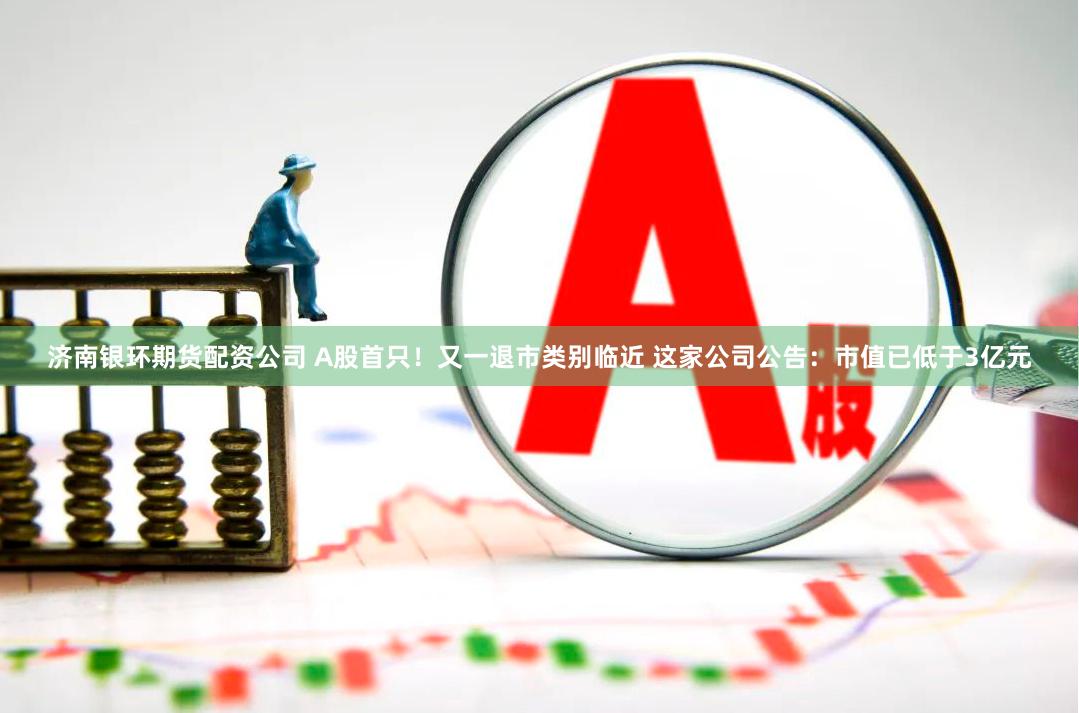 济南银环期货配资公司 A股首只！又一退市类别临近 这家公司公告：市值已低于3亿元