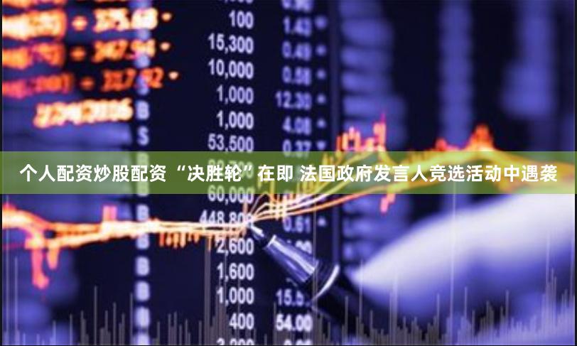个人配资炒股配资 “决胜轮”在即 法国政府发言人竞选活动中遇袭