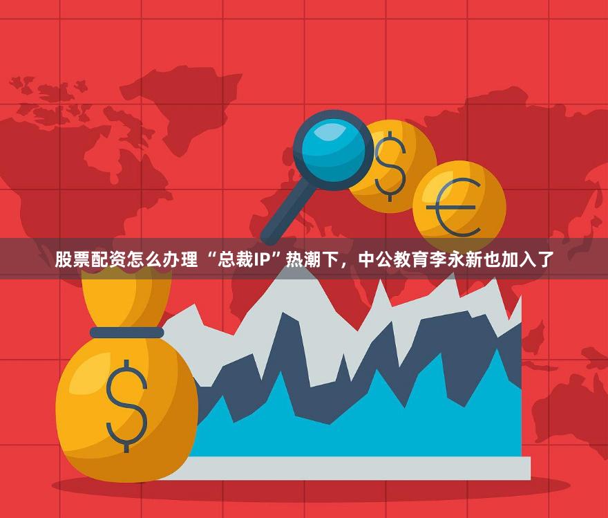 股票配资怎么办理 “总裁IP”热潮下，中公教育李永新也加入了