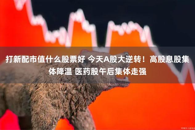 打新配市值什么股票好 今天A股大逆转！高股息股集体降温 医药股午后集体走强