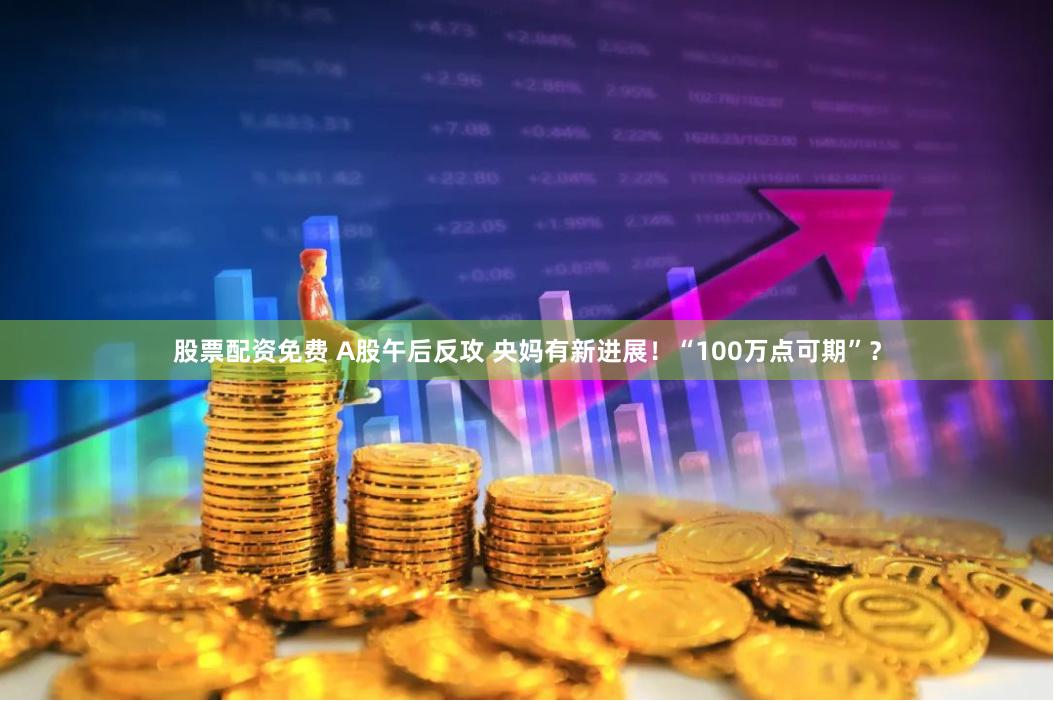 股票配资免费 A股午后反攻 央妈有新进展！“100万点可期”？