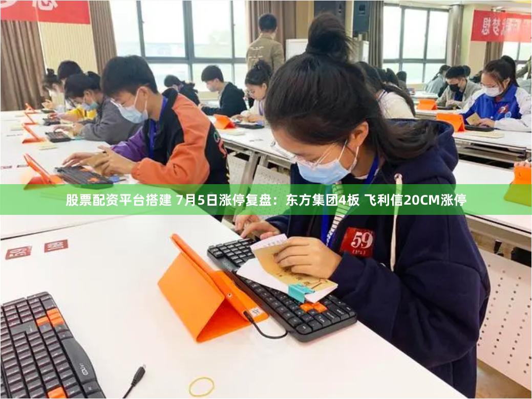 股票配资平台搭建 7月5日涨停复盘：东方集团4板 飞利信20CM涨停