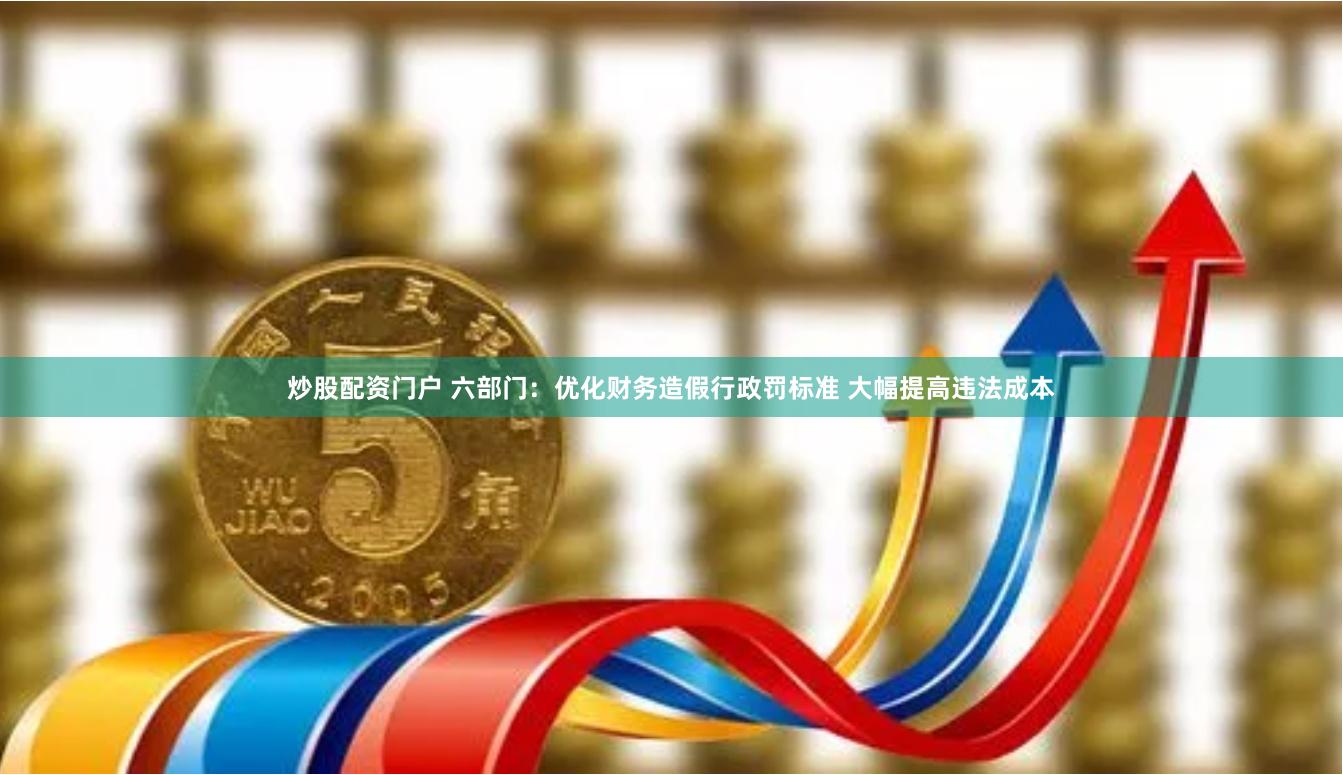 炒股配资门户 六部门：优化财务造假行政罚标准 大幅提高违法成本