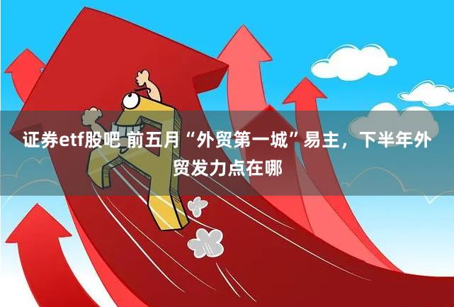 证券etf股吧 前五月“外贸第一城”易主，下半年外贸发力点在哪