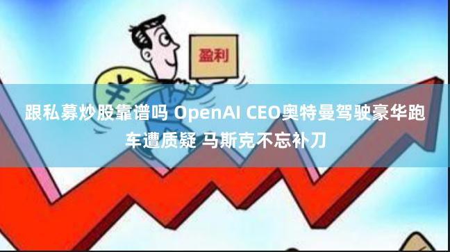跟私募炒股靠谱吗 OpenAI CEO奥特曼驾驶豪华跑车遭质疑 马斯克不忘补刀
