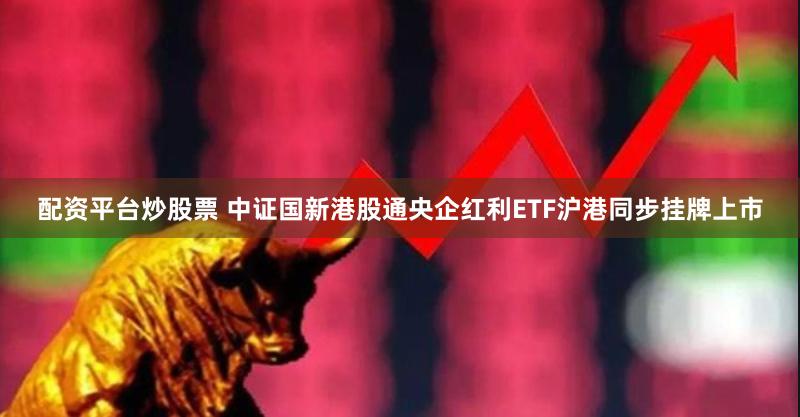 配资平台炒股票 中证国新港股通央企红利ETF沪港同步挂牌上市