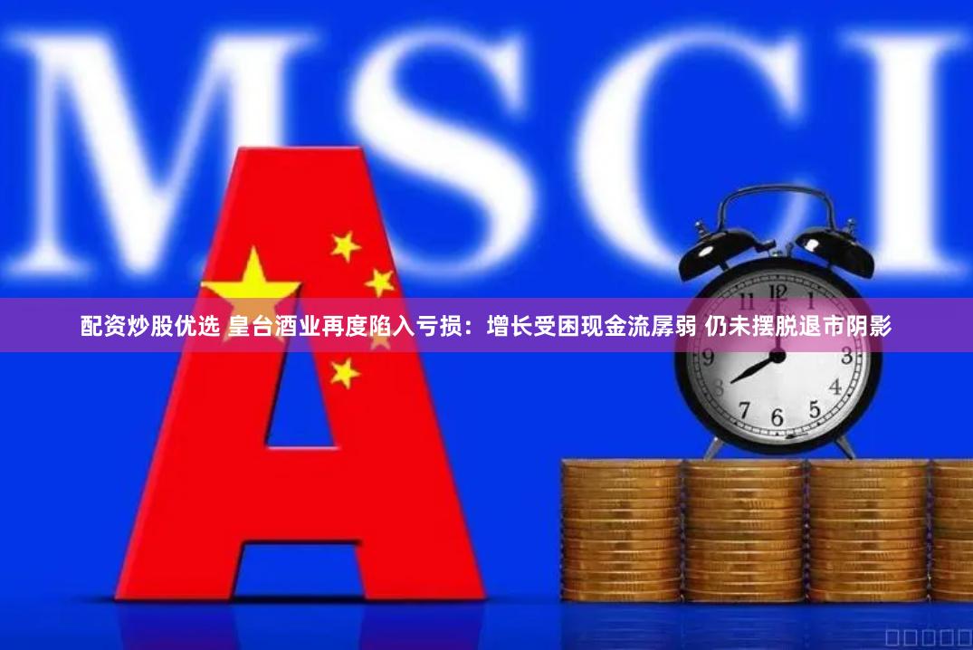 配资炒股优选 皇台酒业再度陷入亏损：增长受困现金流孱弱 仍未摆脱退市阴影