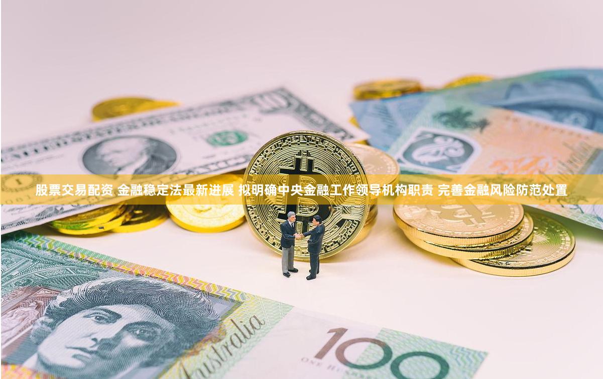 股票交易配资 金融稳定法最新进展 拟明确中央金融工作领导机构职责 完善金融风险防范处置