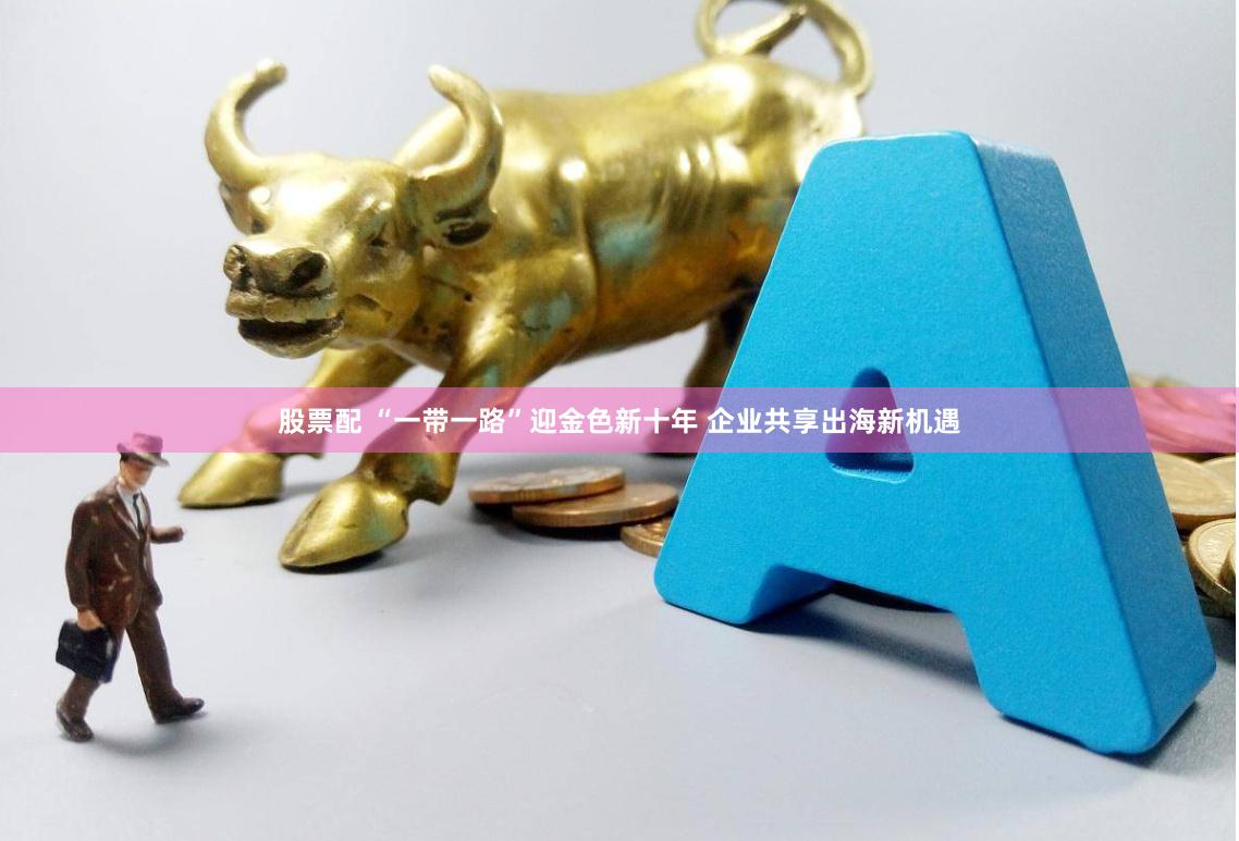 股票配 “一带一路”迎金色新十年 企业共享出海新机遇