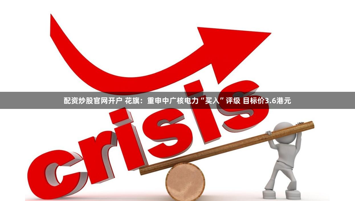 配资炒股官网开户 花旗：重申中广核电力“买入”评级 目标价3.6港元