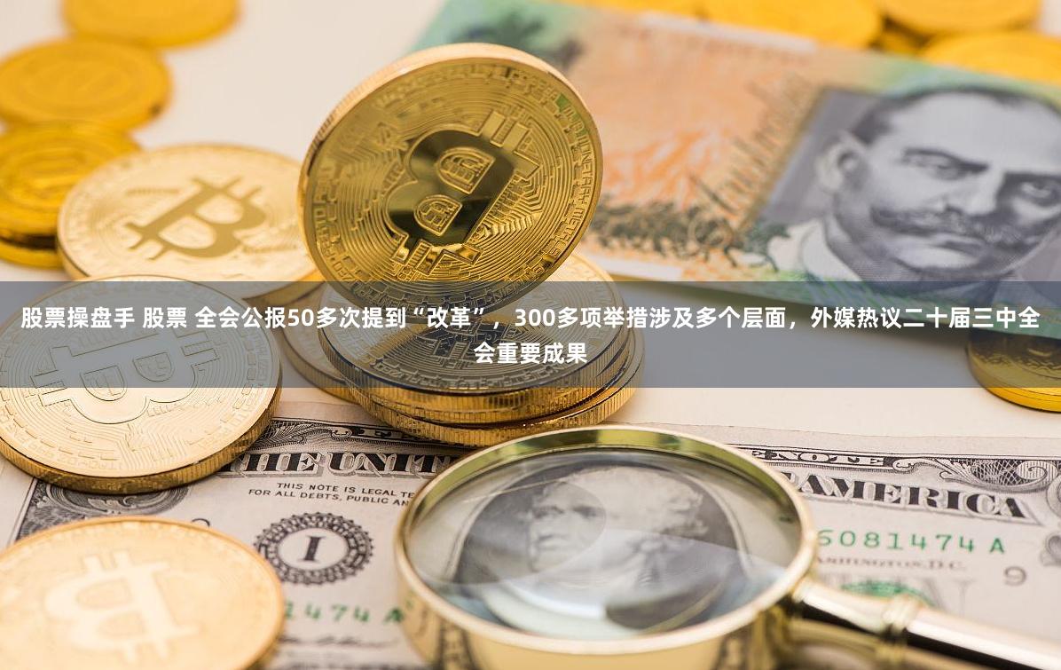 股票操盘手 股票 全会公报50多次提到“改革”，300多项举措涉及多个层面，外媒热议二十届三中全会重要成果