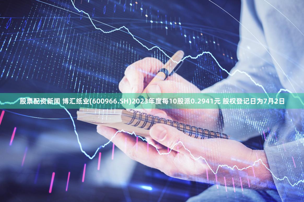 股票配资新闻 博汇纸业(600966.SH)2023年度每10股派0.2941元 股权登记日为7月2日