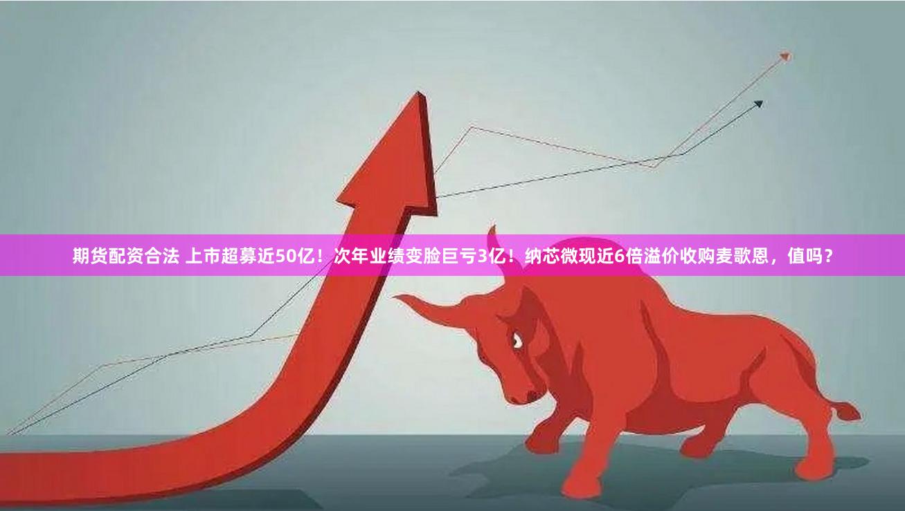 期货配资合法 上市超募近50亿！次年业绩变脸巨亏3亿！纳芯微现近6倍溢价收购麦歌恩，值吗？