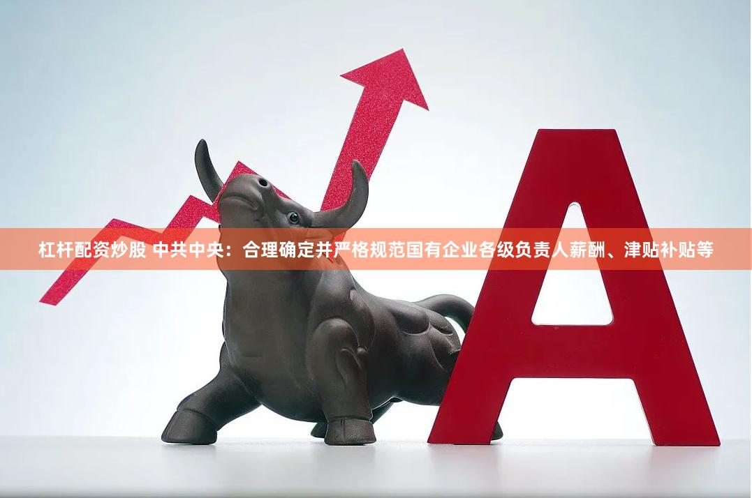 杠杆配资炒股 中共中央：合理确定并严格规范国有企业各级负责人薪酬、津贴补贴等