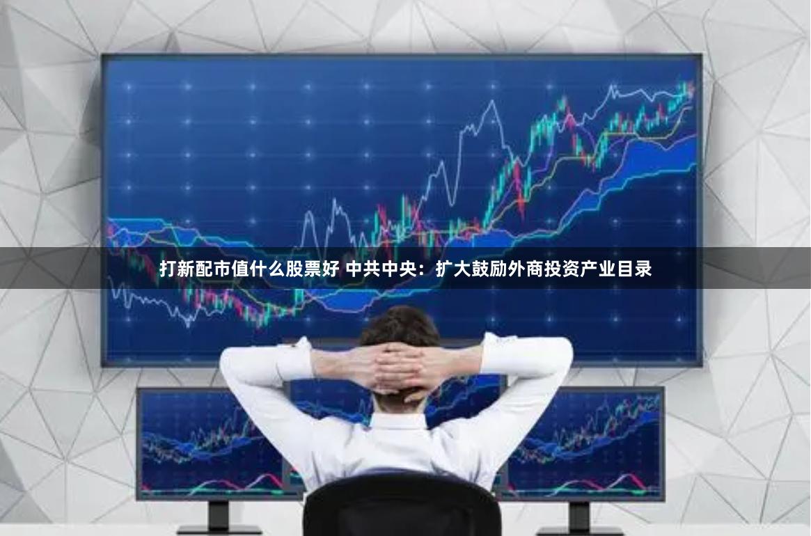 打新配市值什么股票好 中共中央：扩大鼓励外商投资产业目录