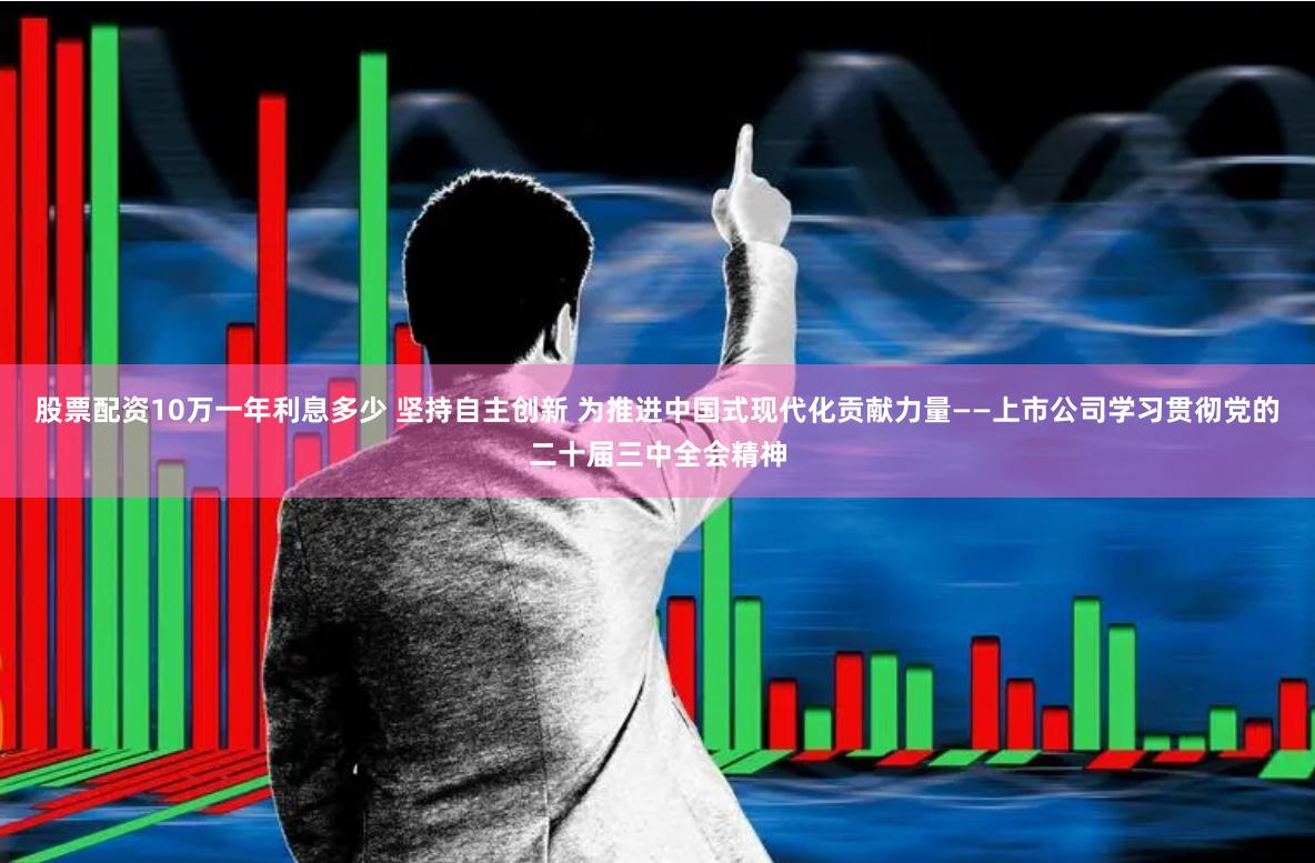 股票配资10万一年利息多少 坚持自主创新 为推进中国式现代化贡献力量——上市公司学习贯彻党的二十届三中全会精神