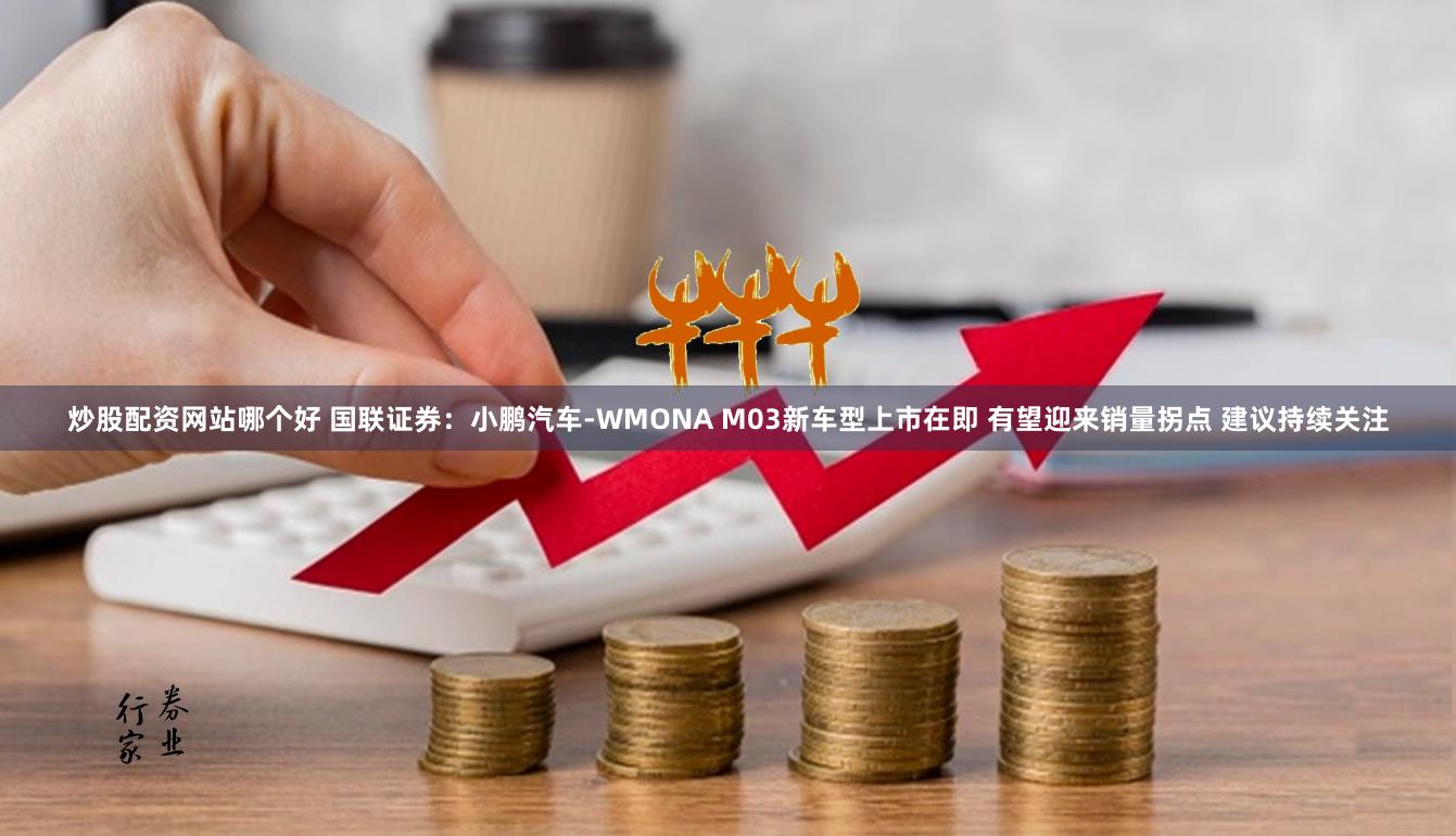 炒股配资网站哪个好 国联证券：小鹏汽车-WMONA M03新车型上市在即 有望迎来销量拐点 建议持续关注