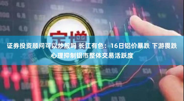 证券投资顾问可以炒股吗 长江有色：16日铝价暴跌 下游畏跌心理抑制铝市整体交易活跃度
