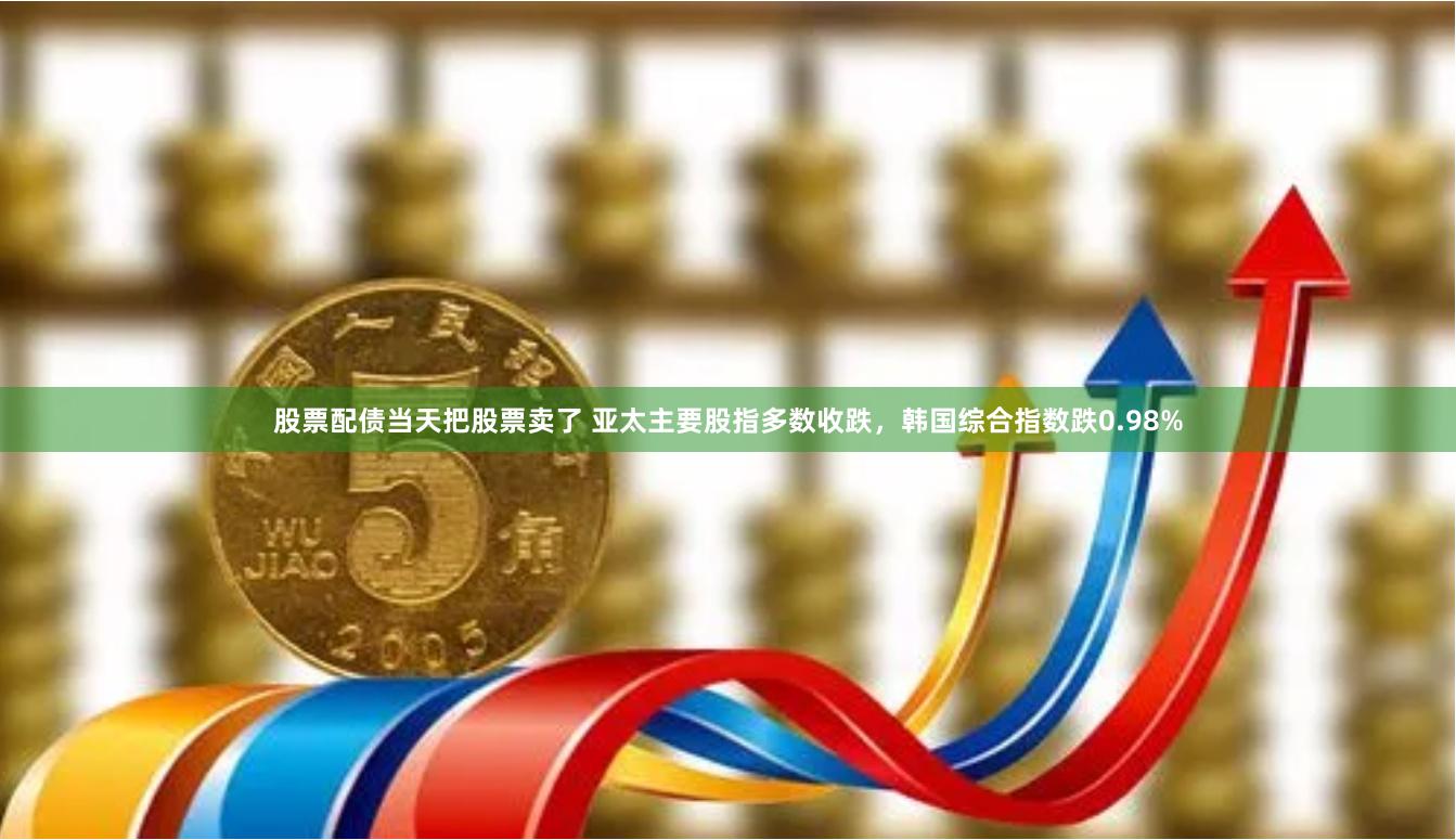 股票配债当天把股票卖了 亚太主要股指多数收跌，韩国综合指数跌0.98%