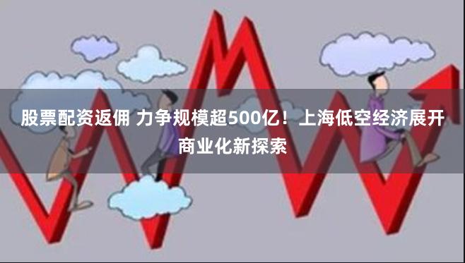 股票配资返佣 力争规模超500亿！上海低空经济展开商业化新探索