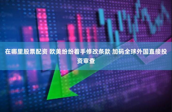 在哪里股票配资 欧美纷纷着手修改条款 加码全球外国直接投资审查
