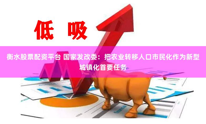 衡水股票配资平台 国家发改委：把农业转移人口市民化作为新型城镇化首要任务
