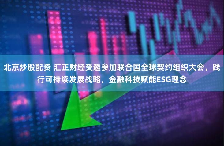 北京炒股配资 汇正财经受邀参加联合国全球契约组织大会，践行可持续发展战略，金融科技赋能ESG理念