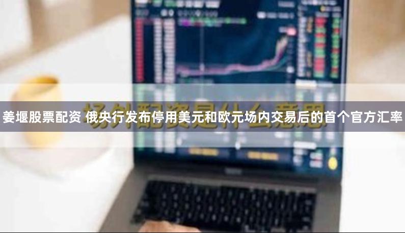 姜堰股票配资 俄央行发布停用美元和欧元场内交易后的首个官方汇率