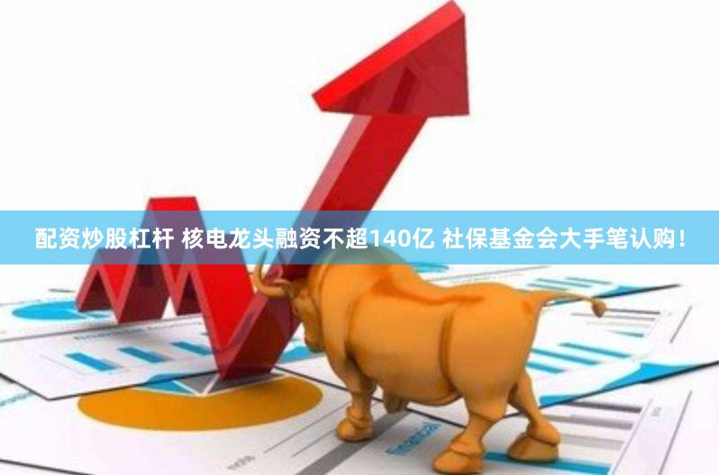 配资炒股杠杆 核电龙头融资不超140亿 社保基金会大手笔认购！