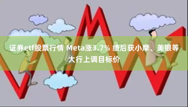 证券etf股票行情 Meta涨3.7% 绩后获小摩、美银等大行上调目标价