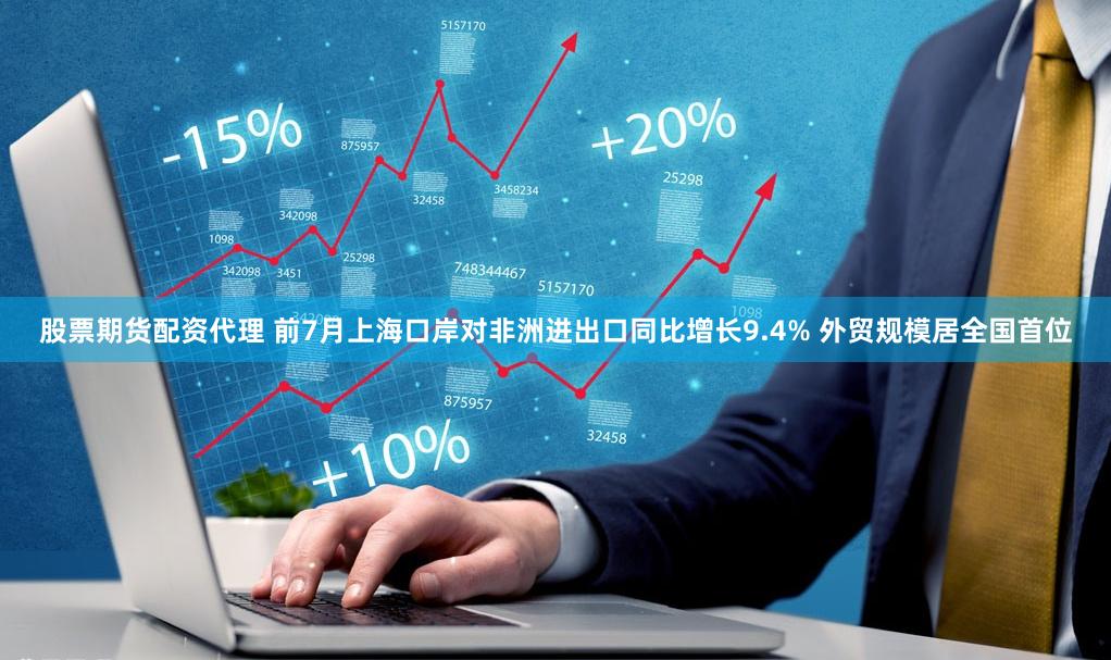 股票期货配资代理 前7月上海口岸对非洲进出口同比增长9.4% 外贸规模居全国首位