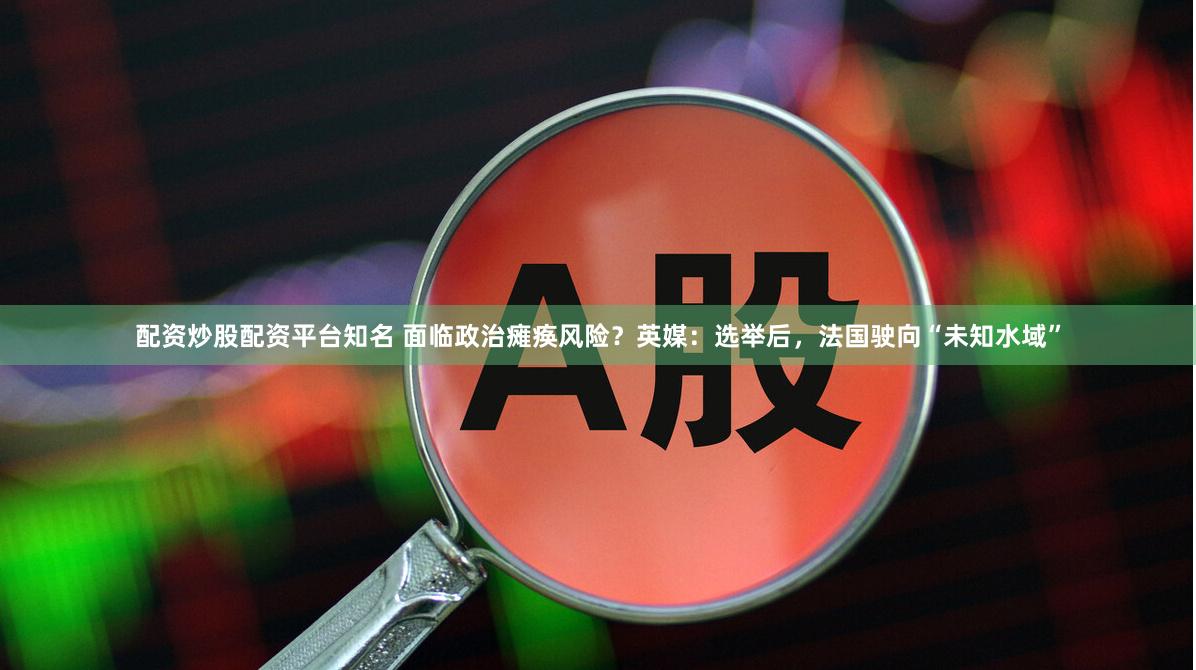 配资炒股配资平台知名 面临政治瘫痪风险？英媒：选举后，法国驶向“未知水域”