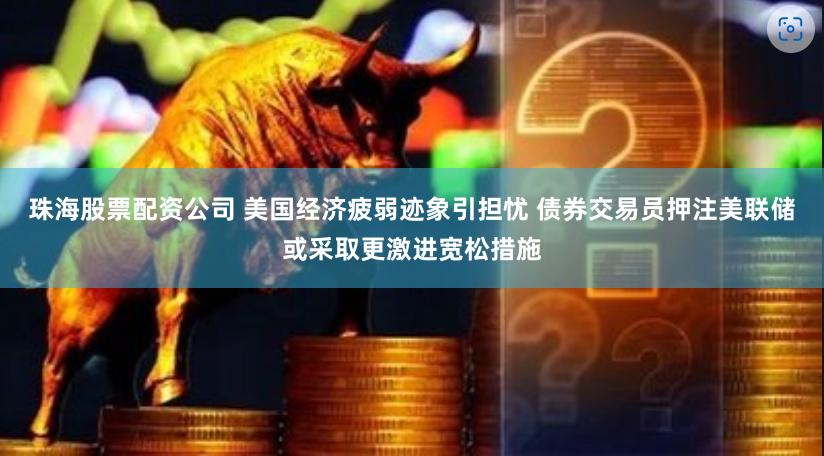 珠海股票配资公司 美国经济疲弱迹象引担忧 债券交易员押注美联储或采取更激进宽松措施