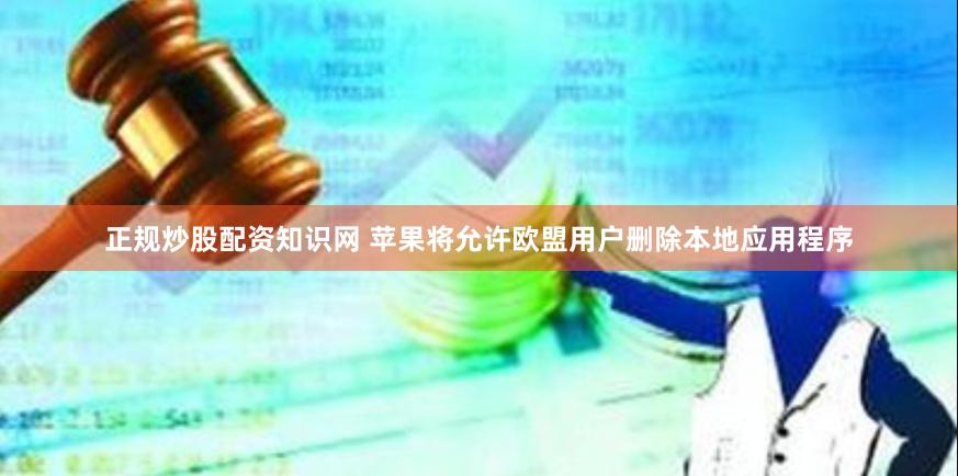 正规炒股配资知识网 苹果将允许欧盟用户删除本地应用程序