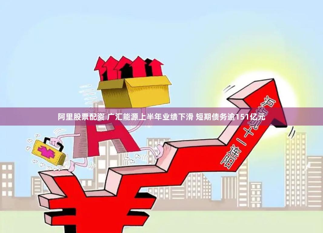阿里股票配资 广汇能源上半年业绩下滑 短期债务逾151亿元