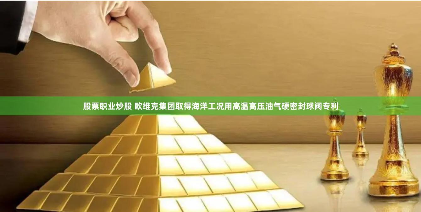 股票职业炒股 欧维克集团取得海洋工况用高温高压油气硬密封球阀专利