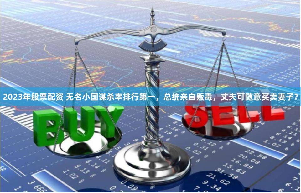 2023年股票配资 无名小国谋杀率排行第一，总统亲自贩毒，丈夫可随意买卖妻子？