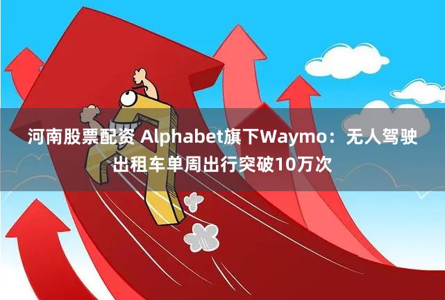 河南股票配资 Alphabet旗下Waymo：无人驾驶出租车单周出行突破10万次