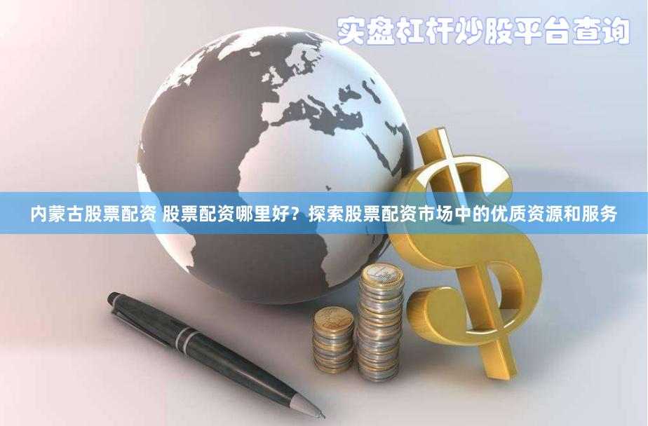 内蒙古股票配资 股票配资哪里好？探索股票配资市场中的优质资源和服务
