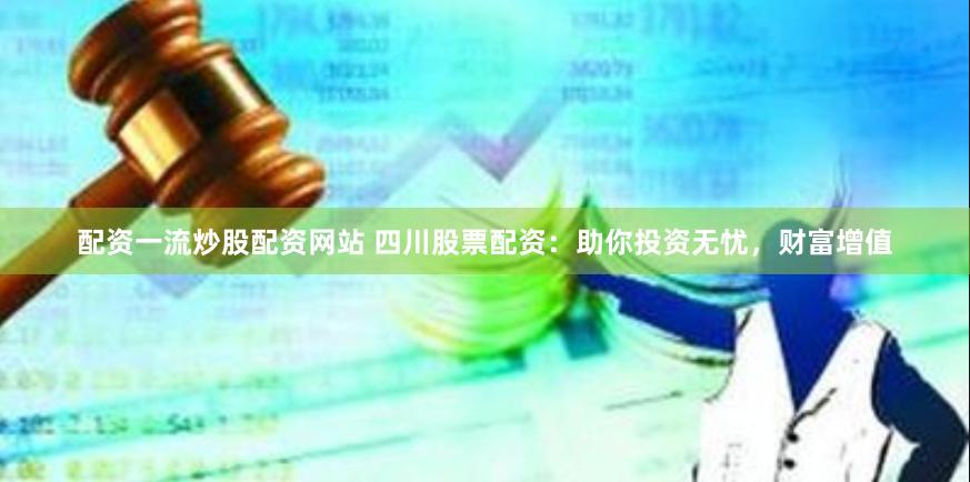 配资一流炒股配资网站 四川股票配资：助你投资无忧，财富增值