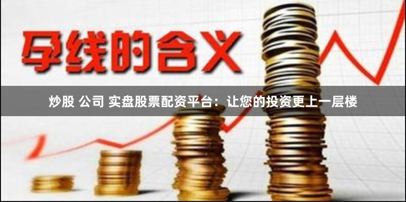 炒股 公司 实盘股票配资平台：让您的投资更上一层楼