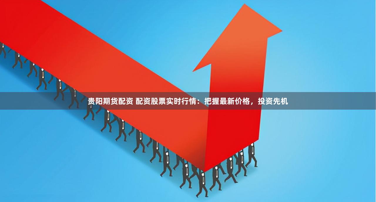 贵阳期货配资 配资股票实时行情：把握最新价格，投资先机