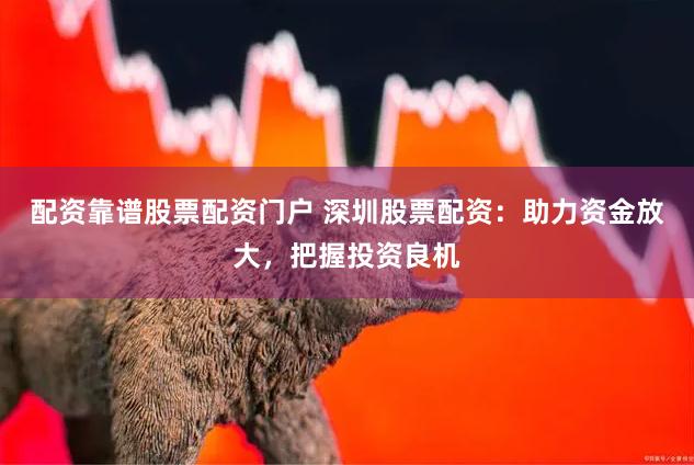 配资靠谱股票配资门户 深圳股票配资：助力资金放大，把握投资良机