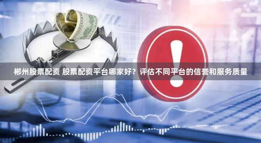 郴州股票配资 股票配资平台哪家好？评估不同平台的信誉和服务质量