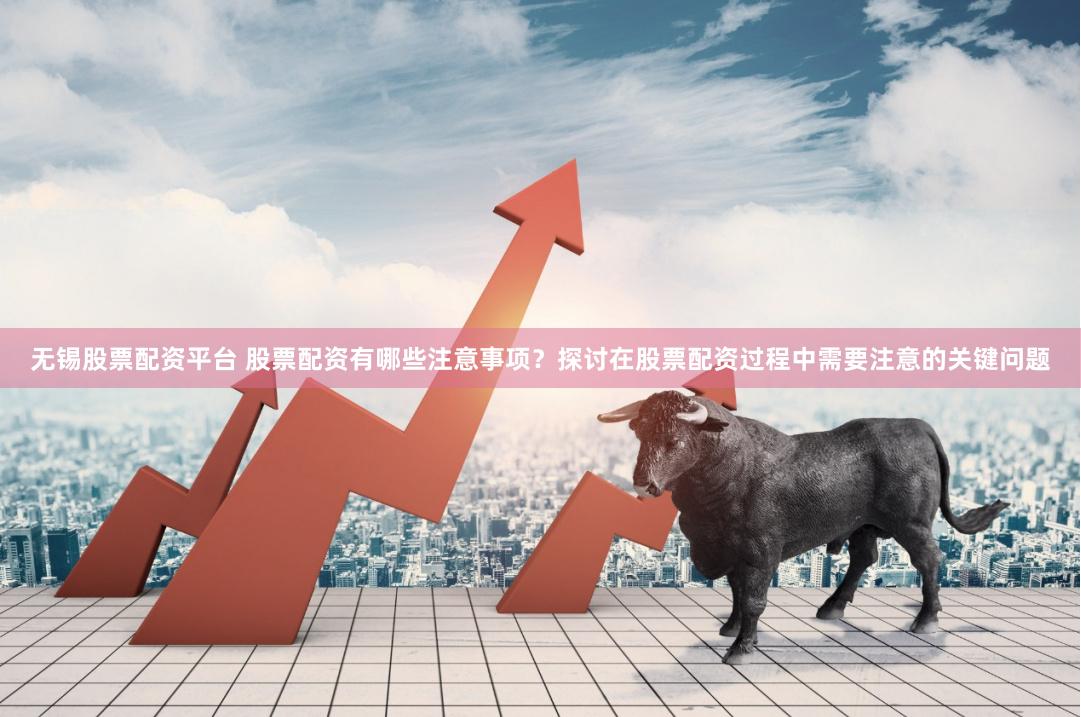 无锡股票配资平台 股票配资有哪些注意事项？探讨在股票配资过程中需要注意的关键问题