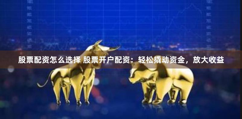 股票配资怎么选择 股票开户配资：轻松撬动资金，放大收益