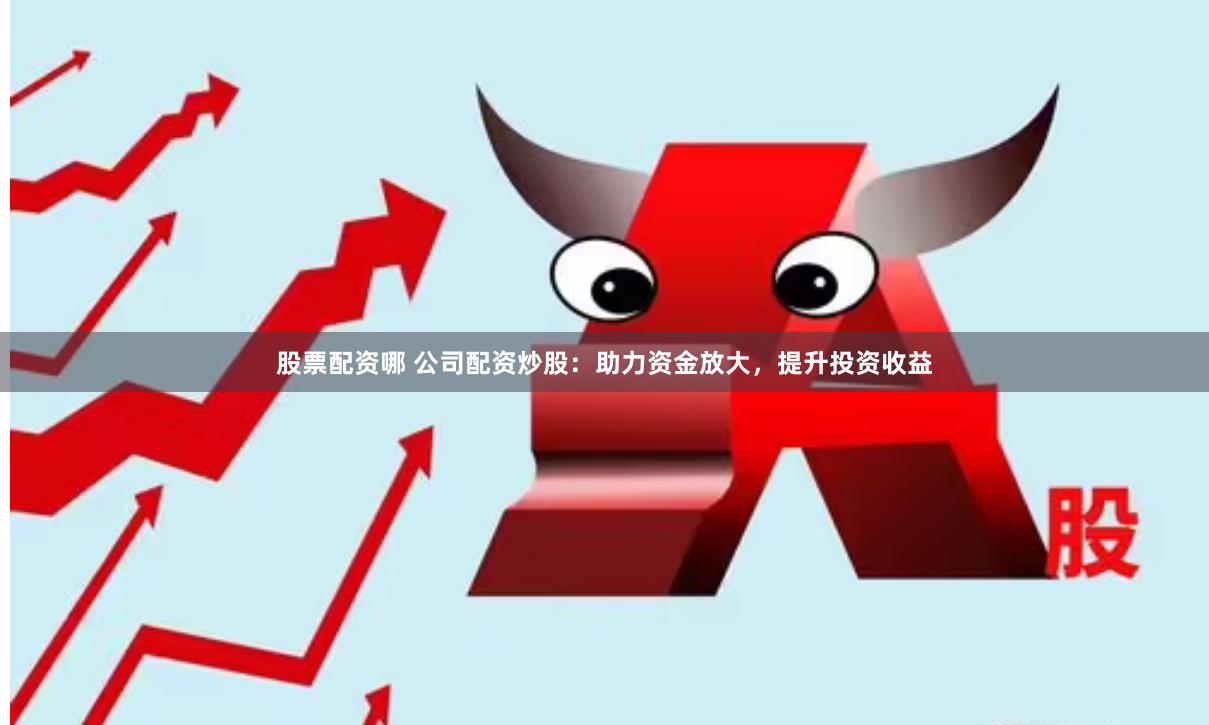 股票配资哪 公司配资炒股：助力资金放大，提升投资收益
